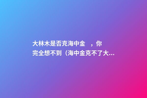 大林木是否克海中金，你完全想不到（海中金克不了大林木）